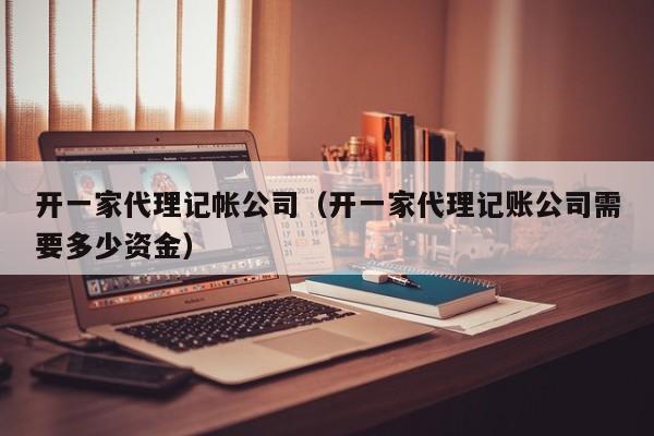 开一家代理记帐公司（开一家代理记账公司需要多少资金）