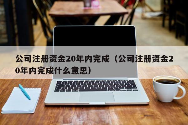 公司注册资金20年内完成（公司注册资金20年内完成什么意思）