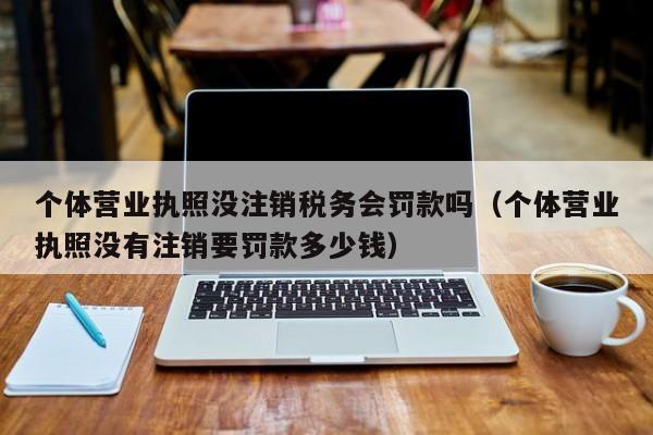 个体营业执照没注销税务会罚款吗（个体营业执照没有注销要罚款多少钱）