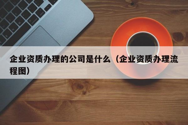 企业资质办理的公司是什么（企业资质办理流程图）