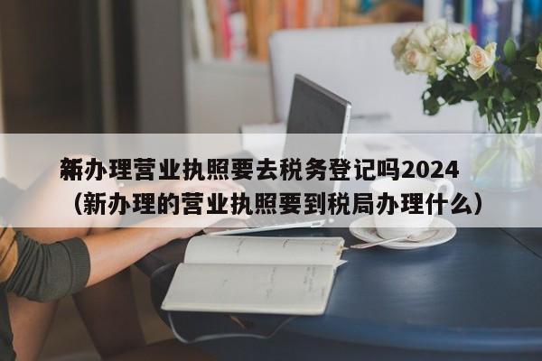 新办理营业执照要去税务登记吗2024
年（新办理的营业执照要到税局办理什么）