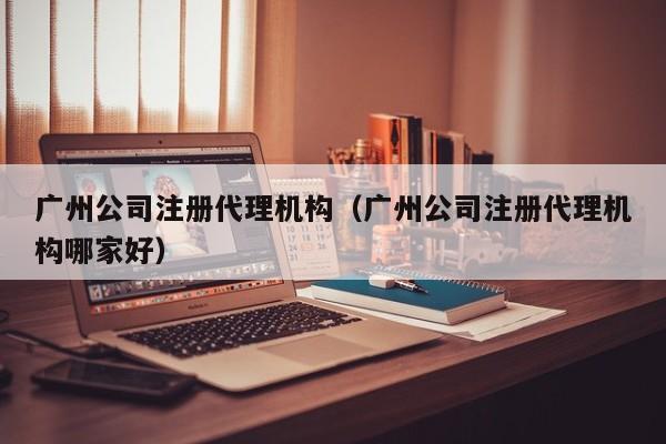 广州公司注册代理机构（广州公司注册代理机构哪家好）