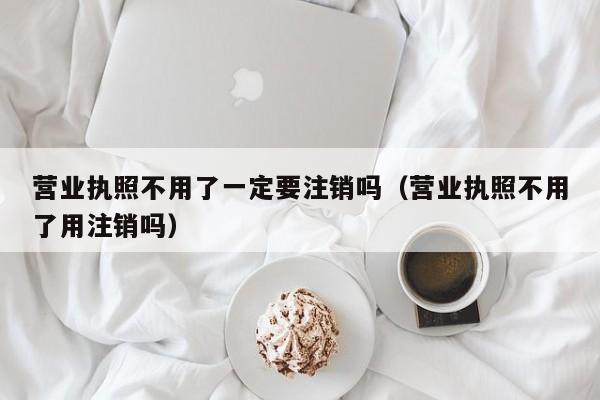 营业执照不用了一定要注销吗（营业执照不用了用注销吗）