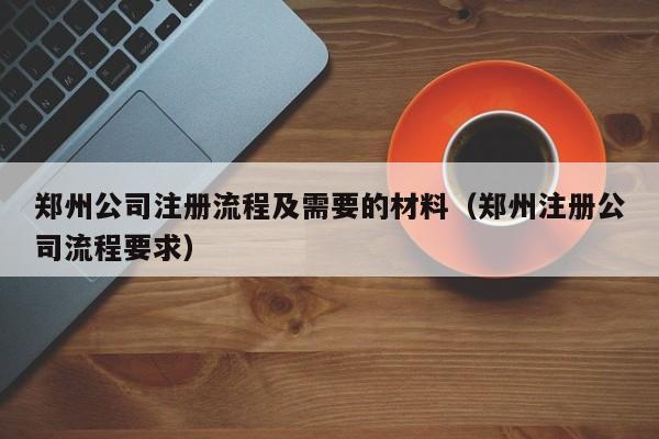 郑州公司注册流程及需要的材料（郑州注册公司流程要求）