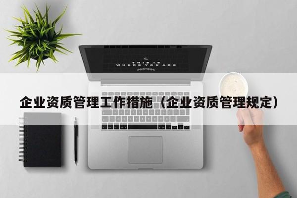 企业资质管理工作措施（企业资质管理规定）