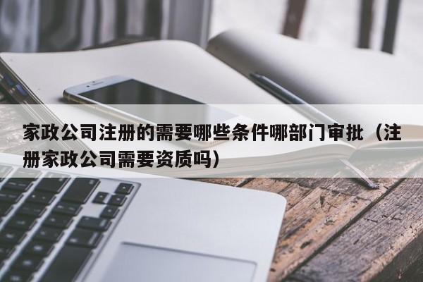 家政公司注册的需要哪些条件哪部门审批（注册家政公司需要资质吗）