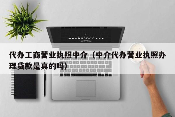 代办工商营业执照中介（中介代办营业执照办理贷款是真的吗）