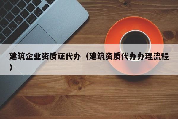 建筑企业资质证代办（建筑资质代办办理流程）