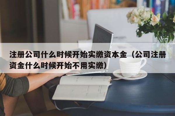 注册公司什么时候开始实缴资本金（公司注册资金什么时候开始不用实缴）