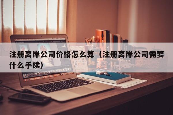 注册离岸公司价格怎么算（注册离岸公司需要什么手续）