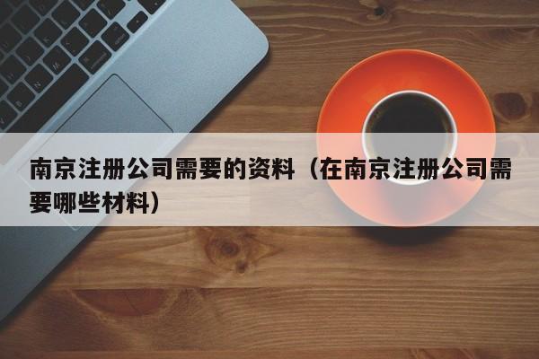 南京注册公司需要的资料（在南京注册公司需要哪些材料）