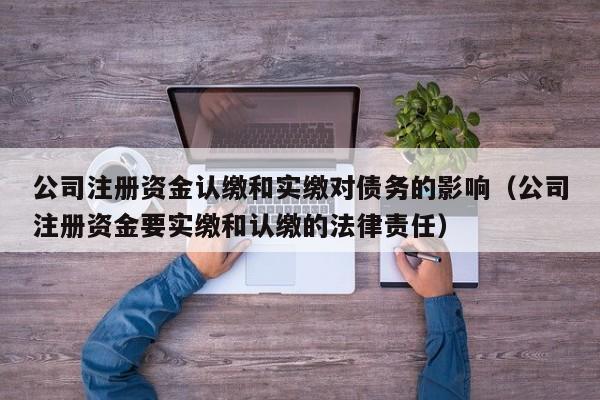 公司注册资金认缴和实缴对债务的影响（公司注册资金要实缴和认缴的法律责任）