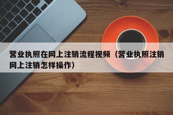 营业执照在网上注销流程视频（营业执照注销网上注销怎样操作）