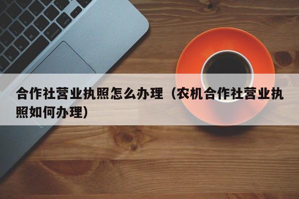 合作社营业执照怎么办理（农机合作社营业执照如何办理）