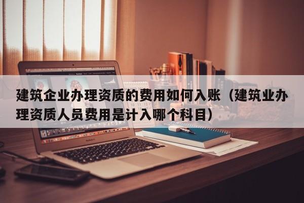 建筑企业办理资质的费用如何入账（建筑业办理资质人员费用是计入哪个科目）