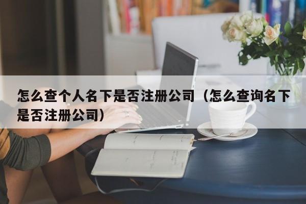 怎么查个人名下是否注册公司（怎么查询名下是否注册公司）