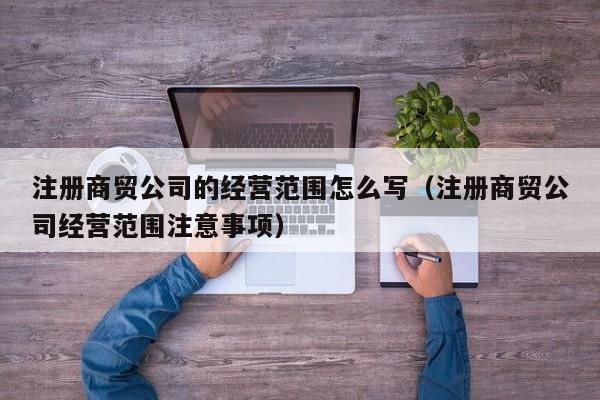 注册商贸公司的经营范围怎么写（注册商贸公司经营范围注意事项）