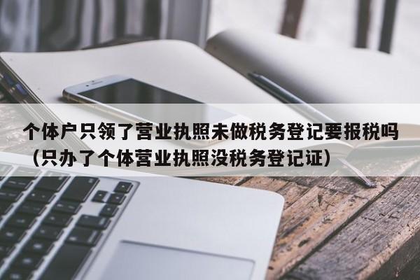 个体户只领了营业执照未做税务登记要报税吗（只办了个体营业执照没税务登记证）