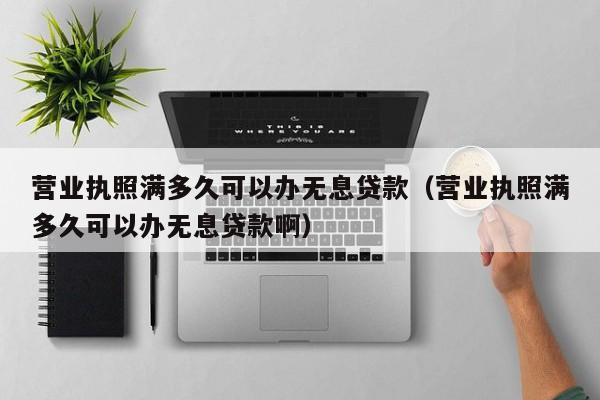 营业执照满多久可以办无息贷款（营业执照满多久可以办无息贷款啊）