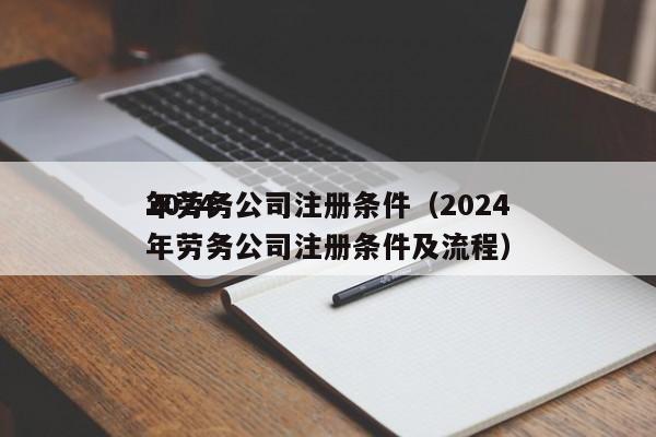 2024
年劳务公司注册条件（2024
年劳务公司注册条件及流程）