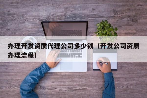 办理开发资质代理公司多少钱（开发公司资质办理流程）