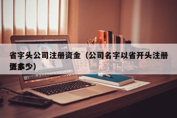 省字头公司注册资金（公司名字以省开头注册资本*
低多少）