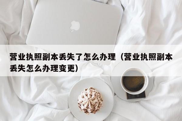 营业执照副本丢失了怎么办理（营业执照副本丢失怎么办理变更）