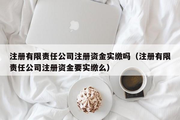 注册有限责任公司注册资金实缴吗（注册有限责任公司注册资金要实缴么）