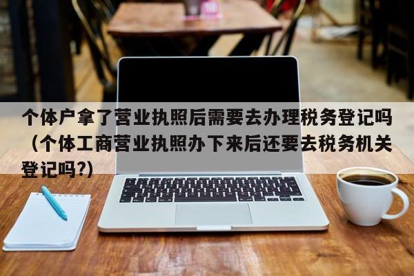 个体户拿了营业执照后需要去办理税务登记吗（个体工商营业执照办下来后还要去税务机关登记吗?）