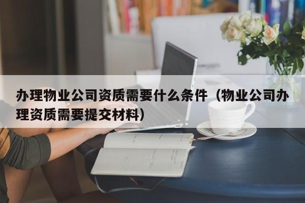 办理物业公司资质需要什么条件（物业公司办理资质需要提交材料）