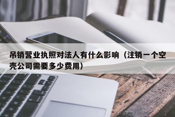 吊销营业执照对法人有什么影响（注销一个空壳公司需要多少费用）