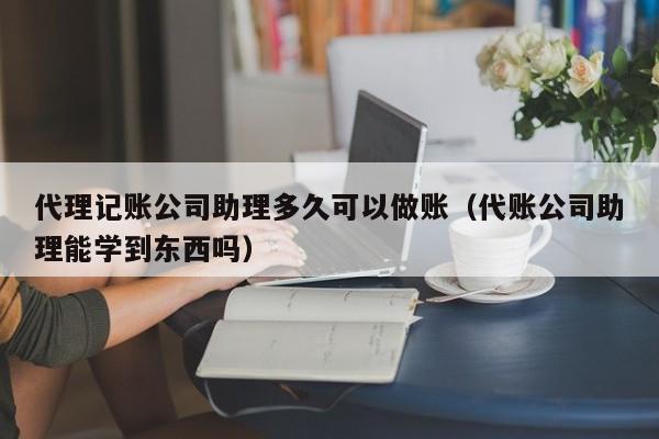 代理记账公司助理多久可以做账（代账公司助理能学到东西吗）