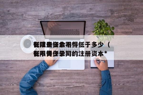 有限责任公司*
低注册资本不得低于多少（有限责任公司的注册资本*
低不得少于）