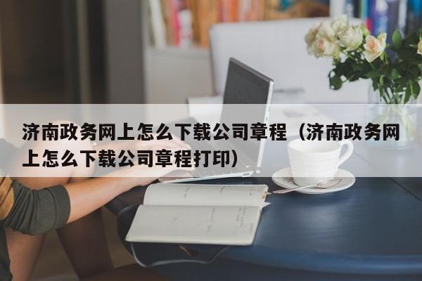 济南政务网上怎么下载公司章程（济南政务网上怎么下载公司章程打印）