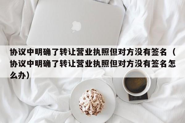 协议中明确了转让营业执照但对方没有签名（协议中明确了转让营业执照但对方没有签名怎么办）