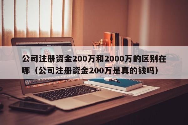 公司注册资金200万和2000万的区别在哪（公司注册资金200万是真的钱吗）